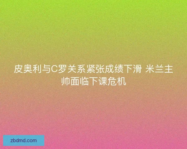 皮奥利与C罗关系紧张成绩下滑 米兰主帅面临下课危机 皮奥利与C罗关系紧张成绩下滑 米兰主帅面临下课危机