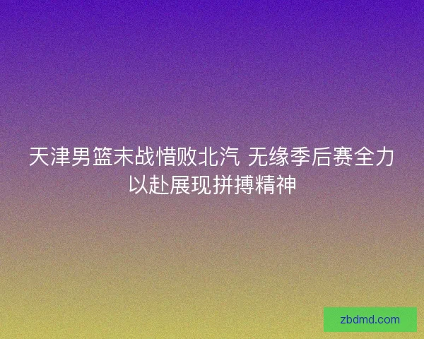 天津男篮末战惜败北汽 无缘季后赛全力以赴展现拼搏精神