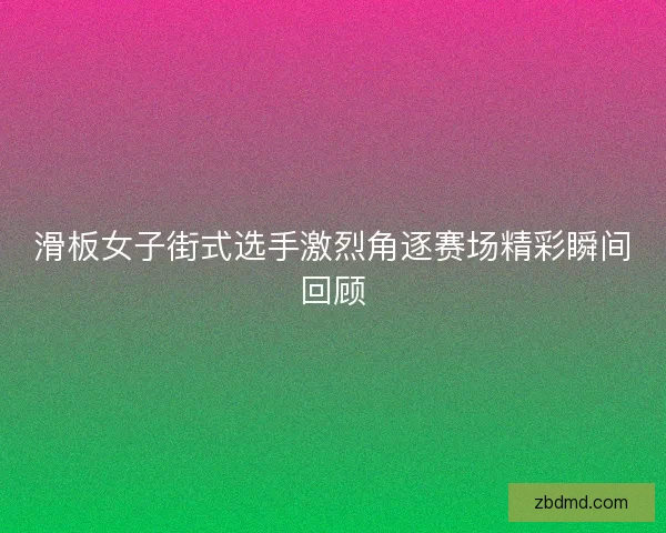 滑板女子街式选手激烈角逐赛场精彩瞬间回顾 滑板女子街式选手激烈角逐赛场精彩瞬间回顾