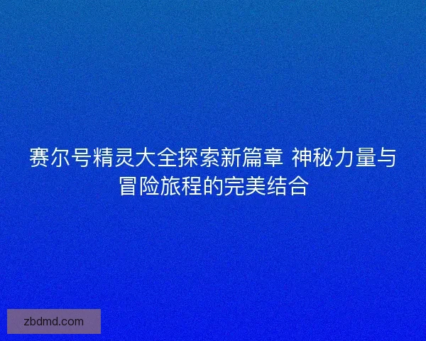 赛尔号精灵大全探索新篇章 神秘力量与冒险旅程的完美结合 赛尔号精灵大全探索新篇章 神秘力量与冒险旅程的完美结合