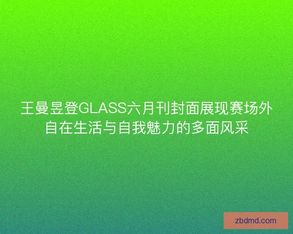 王曼昱登GLASS六月刊封面展现赛场外自在生活与自我魅力的多面风采 王曼昱登GLASS六月刊封面展现赛场外自在生活与自我魅力的多面风采