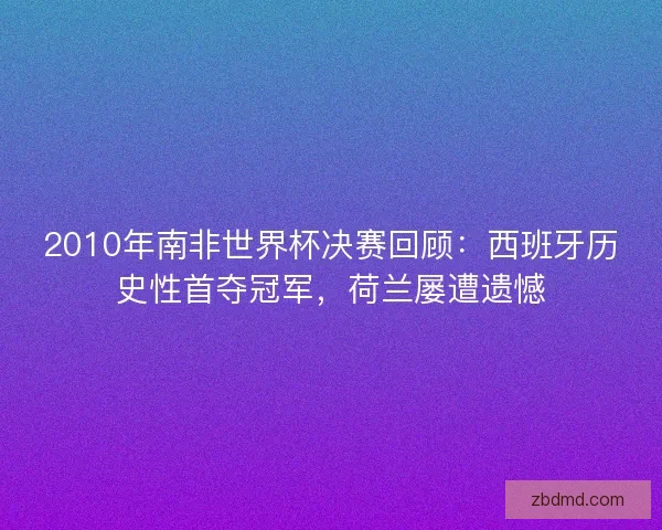2010年南非世界杯决赛回顾：西班牙历史性首夺冠军，荷兰屡遭遗憾