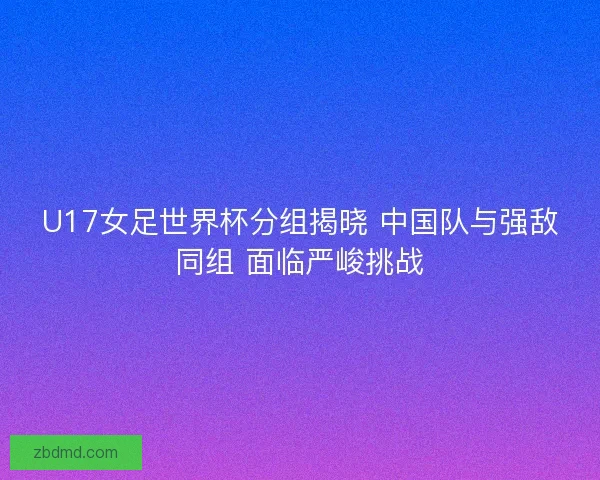 U17女足世界杯分组揭晓 中国队与强敌同组 面临严峻挑战 U17女足世界杯分组揭晓 中国队与强敌同组 面临严峻挑战