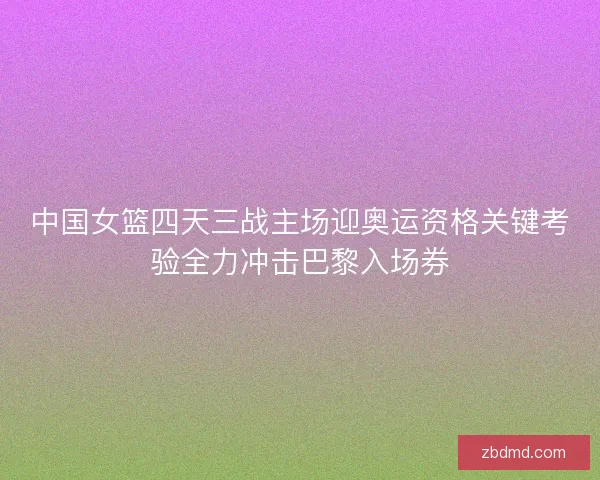 中国女篮四天三战主场迎奥运资格关键考验全力冲击巴黎入场券 中国女篮四天三战主场迎奥运资格关键考验全力冲击巴黎入场券
