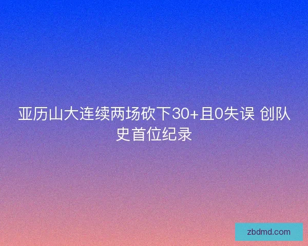 亚历山大连续两场砍下30+且0失误 创队史首位纪录