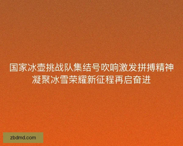 国家冰壶挑战队集结号吹响激发拼搏精神凝聚冰雪荣耀新征程再启奋进