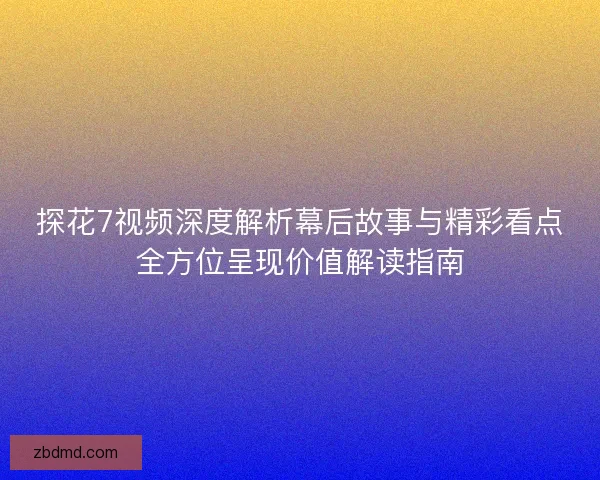 探花7视频深度解析幕后故事与精彩看点全方位呈现价值解读指南
