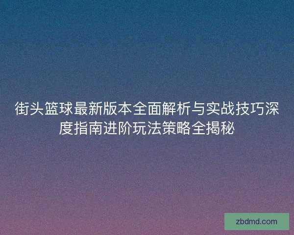 街头篮球最新版本全面解析与实战技巧深度指南进阶玩法策略全揭秘