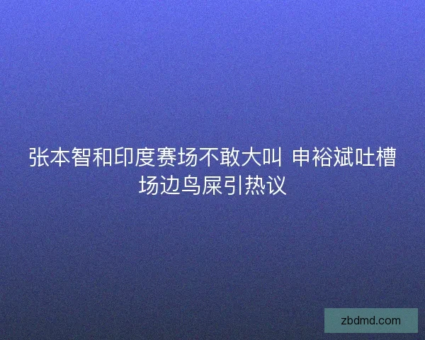 张本智和印度赛场不敢大叫 申裕斌吐槽场边鸟屎引热议 张本智和印度赛场不敢大叫 申裕斌吐槽场边鸟屎引热议