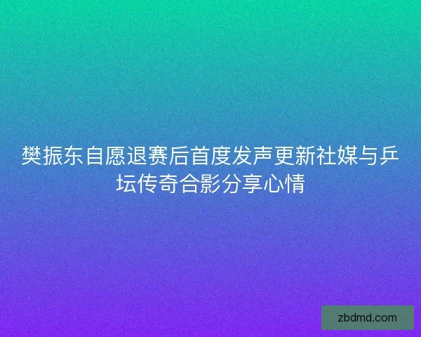樊振东自愿退赛后首度发声更新社媒与乒坛传奇合影分享心情 樊振东自愿退赛后首度发声更新社媒与乒坛传奇合影分享心情