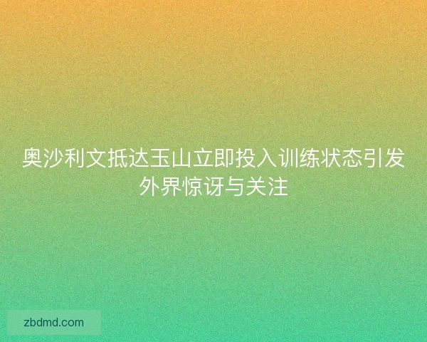 奥沙利文抵达玉山立即投入训练状态引发外界惊讶与关注 奥沙利文抵达玉山立即投入训练状态引发外界惊讶与关注