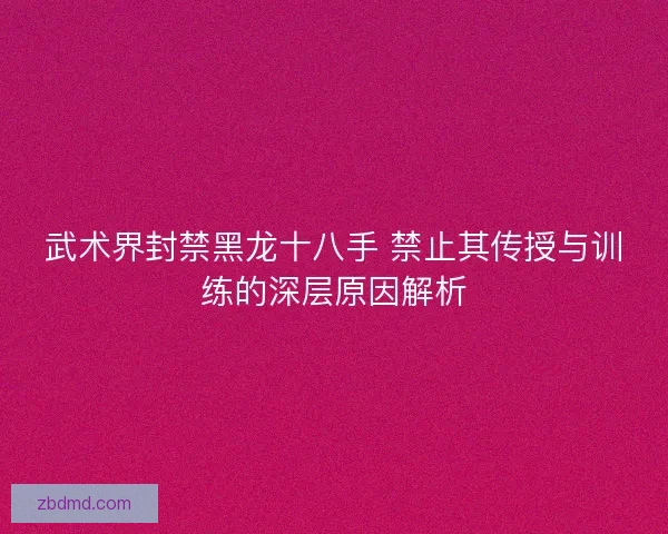 武术界封禁黑龙十八手 禁止其传授与训练的深层原因解析