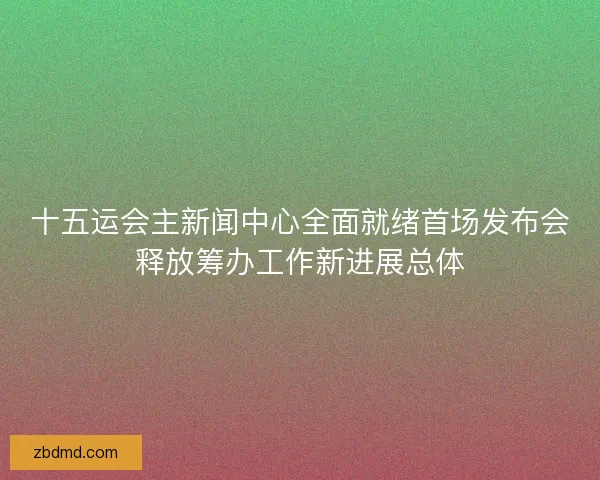 十五运会主新闻中心全面就绪首场发布会释放筹办工作新进展总体