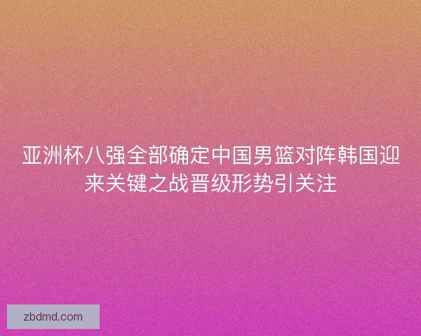 亚洲杯八强全部确定中国男篮对阵韩国迎来关键之战晋级形势引关注