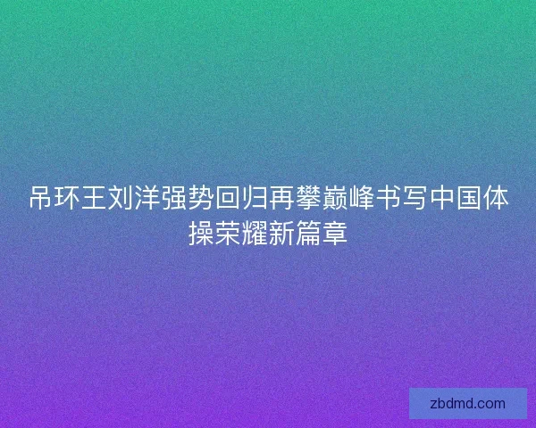 吊环王刘洋强势回归再攀巅峰书写中国体操荣耀新篇章 吊环王刘洋强势回归再攀巅峰书写中国体操荣耀新篇章